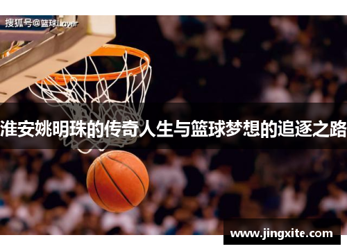 淮安姚明珠的传奇人生与篮球梦想的追逐之路