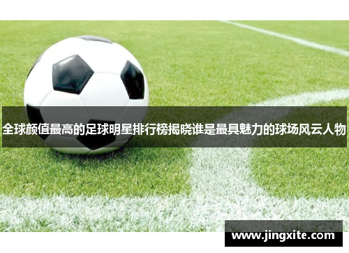 全球颜值最高的足球明星排行榜揭晓谁是最具魅力的球场风云人物
