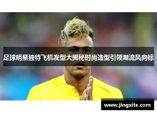 足球明星独特飞机发型大揭秘时尚造型引领潮流风向标