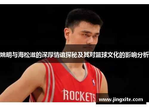姚明与海松滋的深厚情谊探秘及其对篮球文化的影响分析