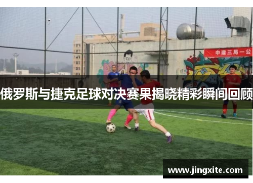 俄罗斯与捷克足球对决赛果揭晓精彩瞬间回顾